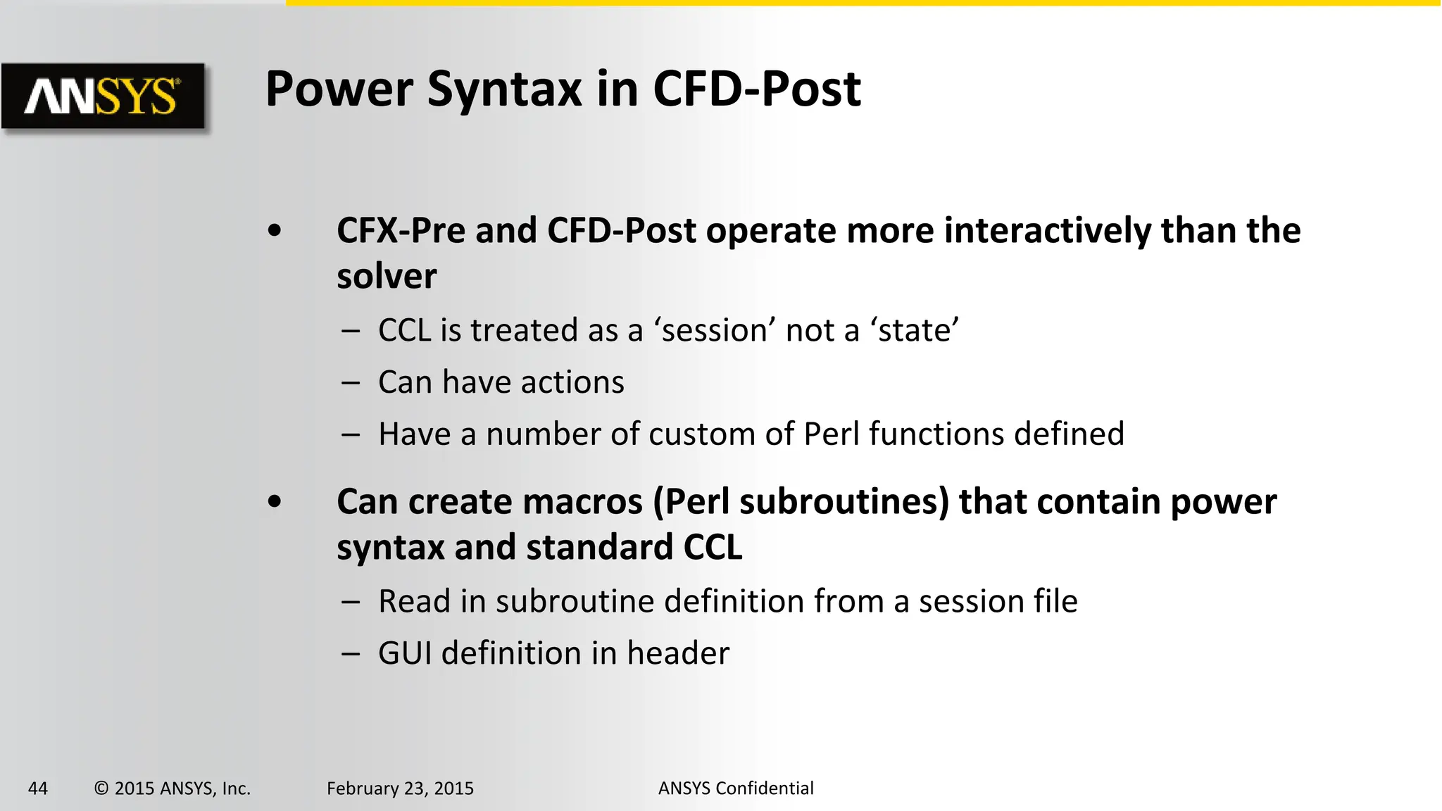 44 © 2015 ANSYS, Inc. February 23, 2015 ANSYS Confidential
Power Syntax in CFD-Post
• CFX-Pre and CFD-Post operate more interactively than the
solver
– CCL is treated as a ‘session’ not a ‘state’
– Can have actions
– Have a number of custom of Perl functions defined
• Can create macros (Perl subroutines) that contain power
syntax and standard CCL
– Read in subroutine definition from a session file
– GUI definition in header
 