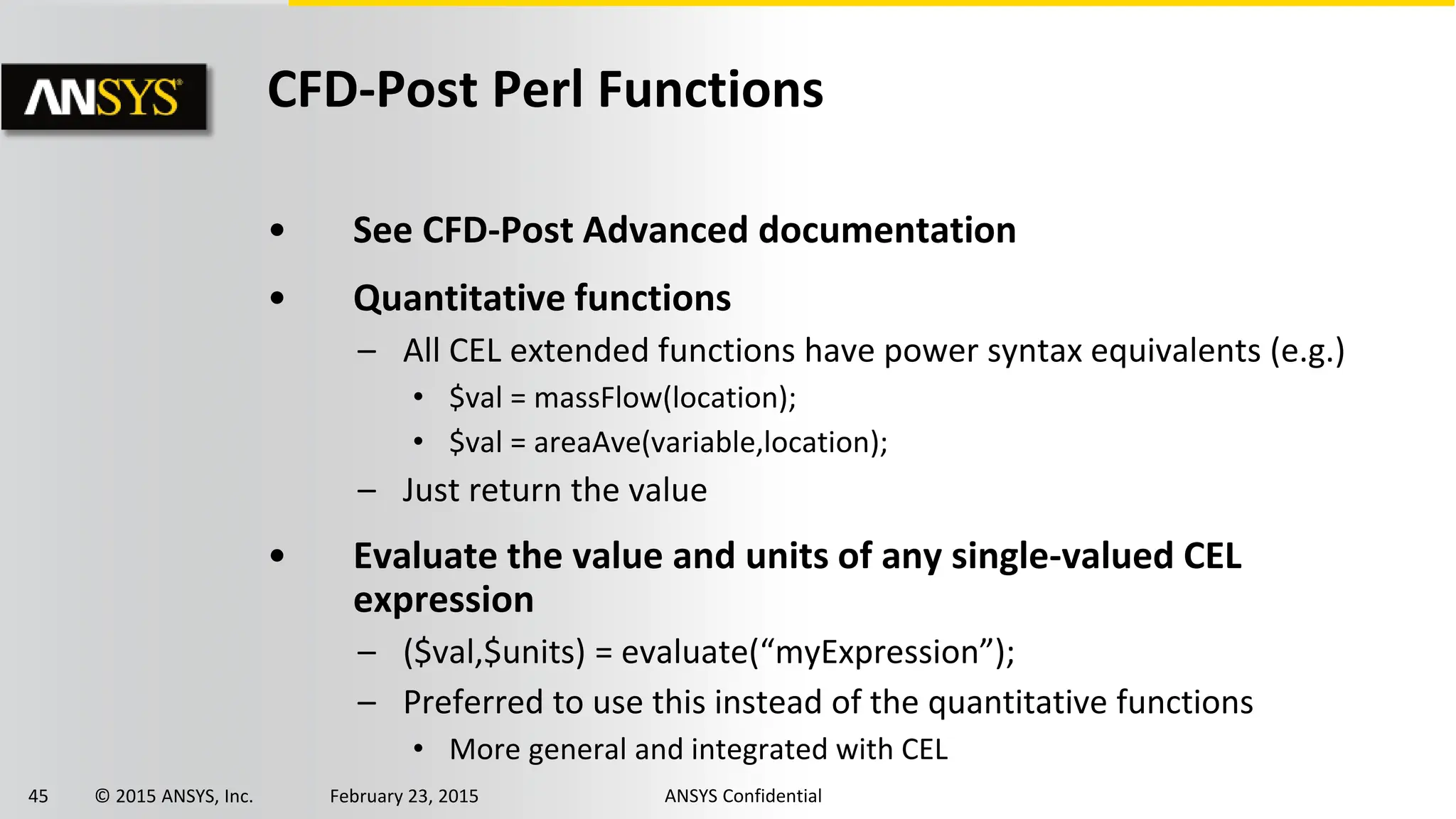 45 © 2015 ANSYS, Inc. February 23, 2015 ANSYS Confidential
CFD-Post Perl Functions
• See CFD-Post Advanced documentation
• Quantitative functions
– All CEL extended functions have power syntax equivalents (e.g.)
• $val = massFlow(location);
• $val = areaAve(variable,location);
– Just return the value
• Evaluate the value and units of any single-valued CEL
expression
– ($val,$units) = evaluate(“myExpression”);
– Preferred to use this instead of the quantitative functions
• More general and integrated with CEL
 