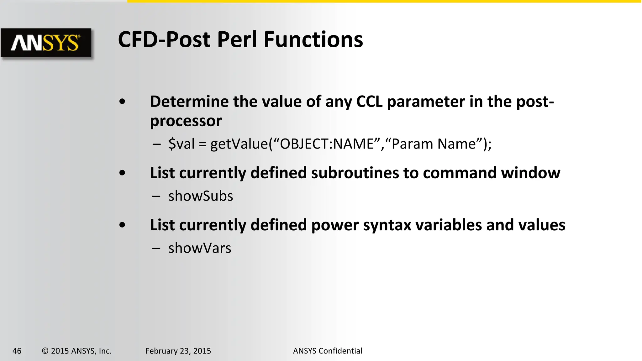 46 © 2015 ANSYS, Inc. February 23, 2015 ANSYS Confidential
CFD-Post Perl Functions
• Determine the value of any CCL parameter in the post-
processor
– $val = getValue(“OBJECT:NAME”,“Param Name”);
• List currently defined subroutines to command window
– showSubs
• List currently defined power syntax variables and values
– showVars
 