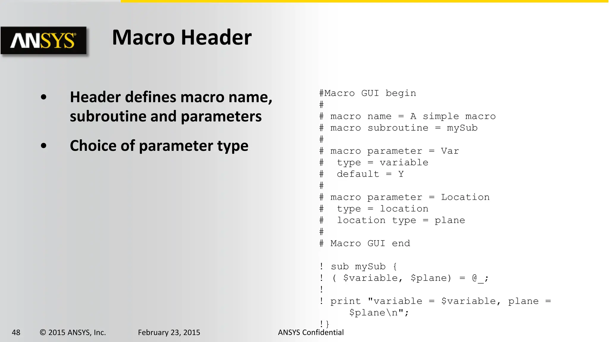 48 © 2015 ANSYS, Inc. February 23, 2015 ANSYS Confidential
• Header defines macro name,
subroutine and parameters
• Choice of parameter type
#Macro GUI begin
#
# macro name = A simple macro
# macro subroutine = mySub
#
# macro parameter = Var
# type = variable
# default = Y
#
# macro parameter = Location
# type = location
# location type = plane
#
# Macro GUI end
! sub mySub {
! ( $variable, $plane) = @_;
!
! print "variable = $variable, plane =
$planen";
!}
Macro Header
 