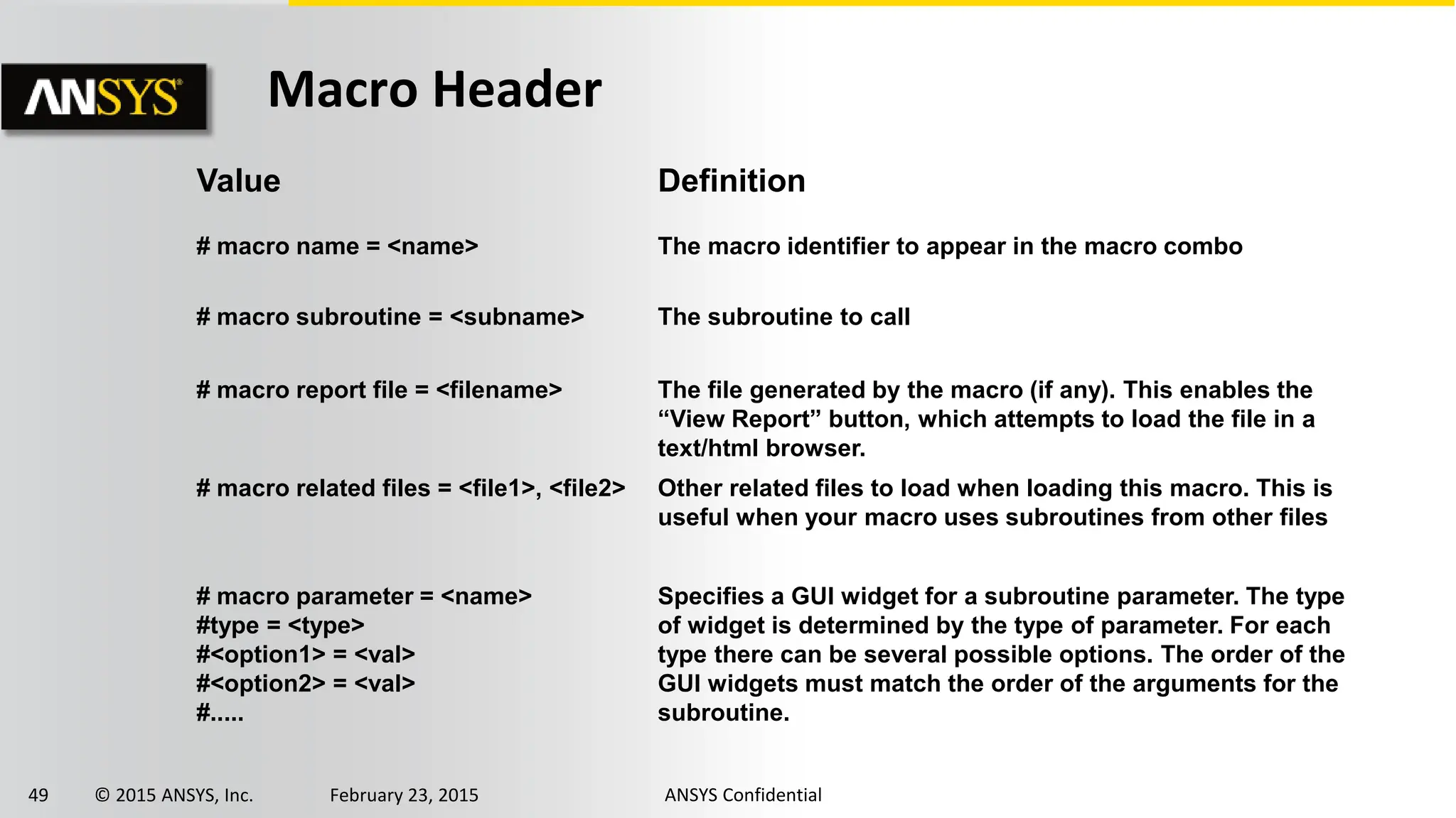 49 © 2015 ANSYS, Inc. February 23, 2015 ANSYS Confidential
Value Definition
# macro name = <name> The macro identifier to appear in the macro combo
# macro subroutine = <subname> The subroutine to call
# macro report file = <filename> The file generated by the macro (if any). This enables the
“View Report” button, which attempts to load the file in a
text/html browser.
# macro related files = <file1>, <file2> Other related files to load when loading this macro. This is
useful when your macro uses subroutines from other files
# macro parameter = <name>
#type = <type>
#<option1> = <val>
#<option2> = <val>
#.....
Specifies a GUI widget for a subroutine parameter. The type
of widget is determined by the type of parameter. For each
type there can be several possible options. The order of the
GUI widgets must match the order of the arguments for the
subroutine.
Macro Header
 