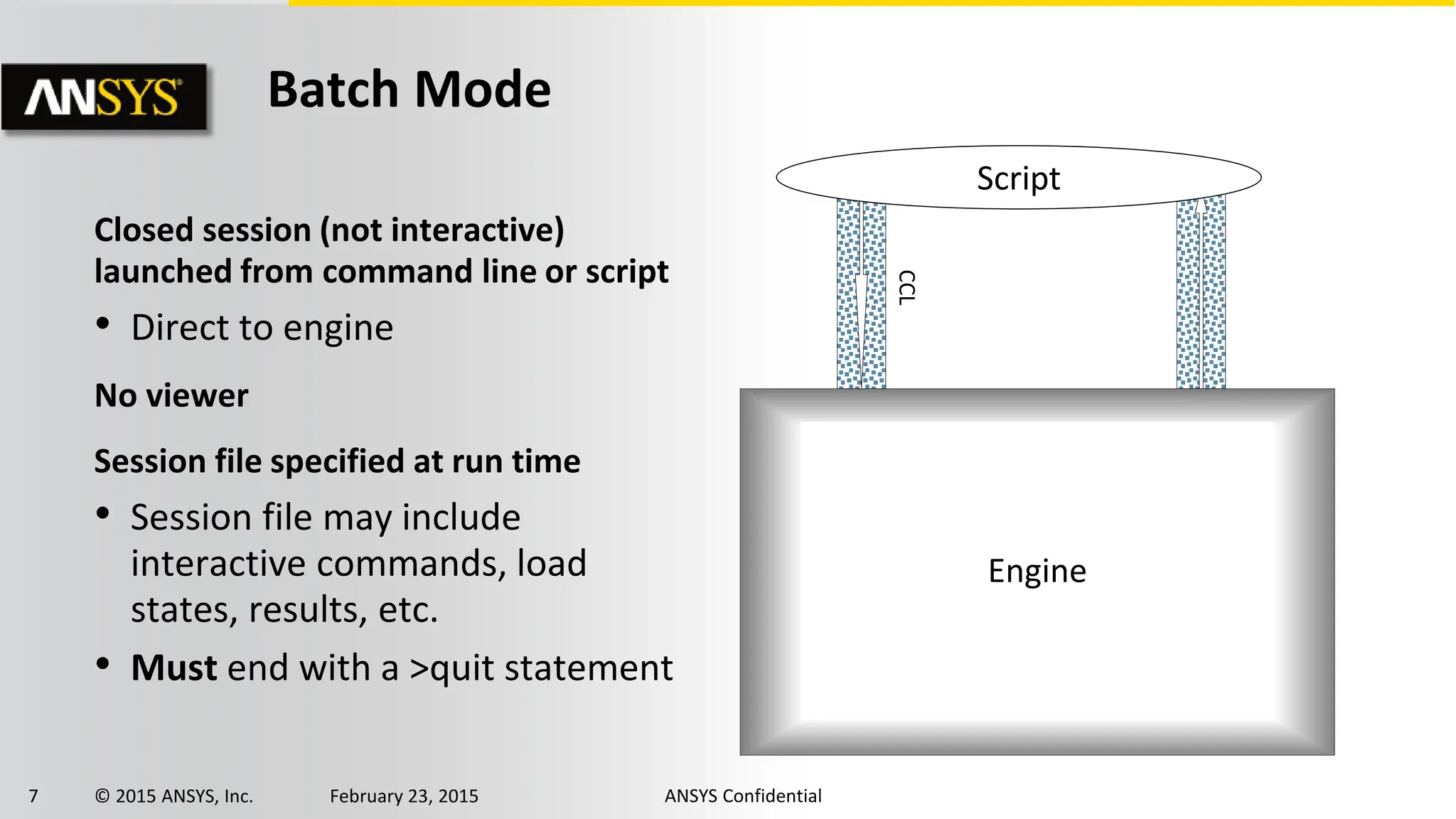 7 © 2015 ANSYS, Inc. February 23, 2015 ANSYS Confidential
Closed session (not interactive)
launched from command line or script
• Direct to engine
No viewer
Session file specified at run time
• Session file may include
interactive commands, load
states, results, etc.
• Must end with a >quit statement
Batch Mode
Engine
Script
CCL
 