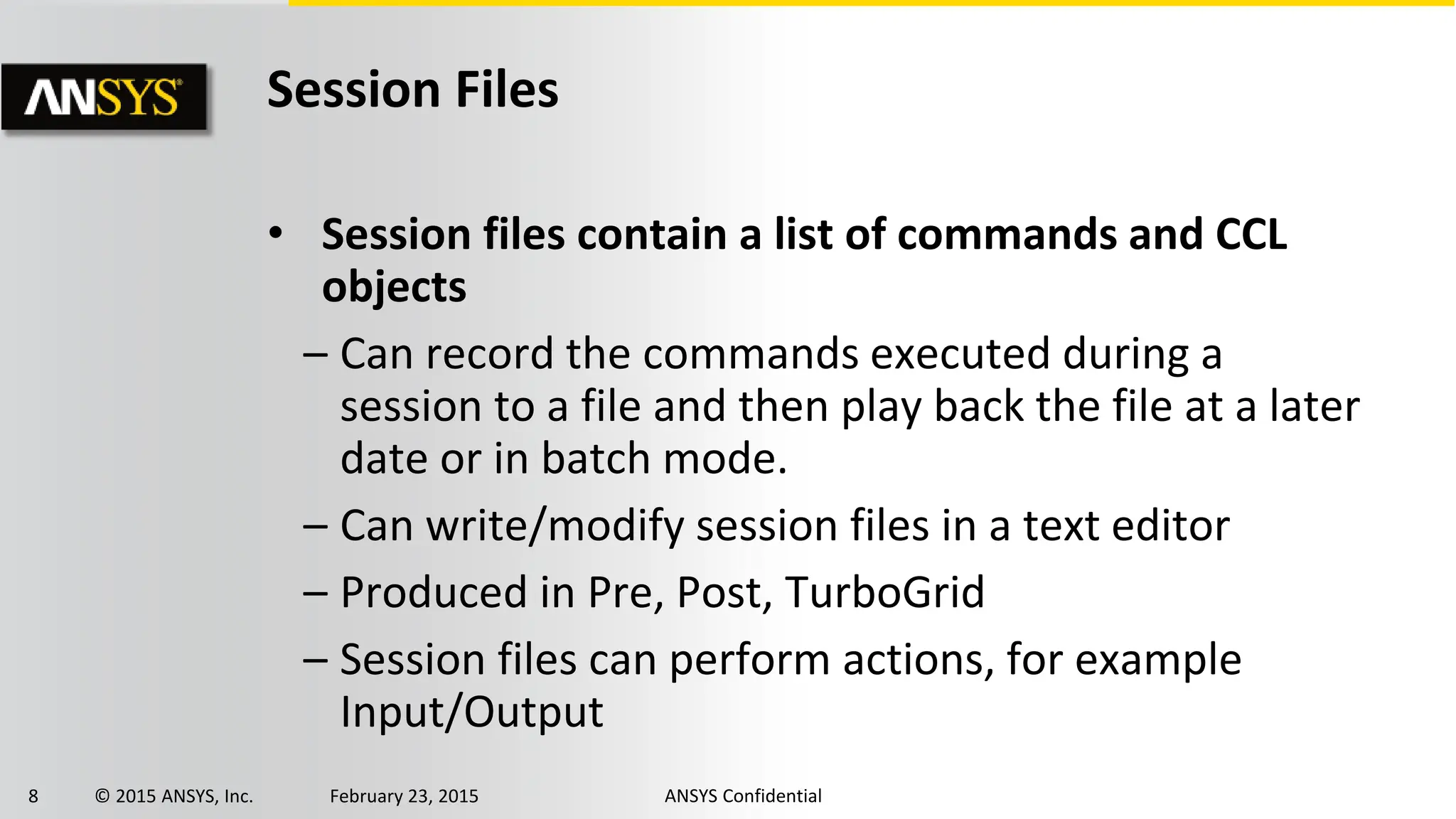 8 © 2015 ANSYS, Inc. February 23, 2015 ANSYS Confidential
Session Files
• Session files contain a list of commands and CCL
objects
– Can record the commands executed during a
session to a file and then play back the file at a later
date or in batch mode.
– Can write/modify session files in a text editor
– Produced in Pre, Post, TurboGrid
– Session files can perform actions, for example
Input/Output
 