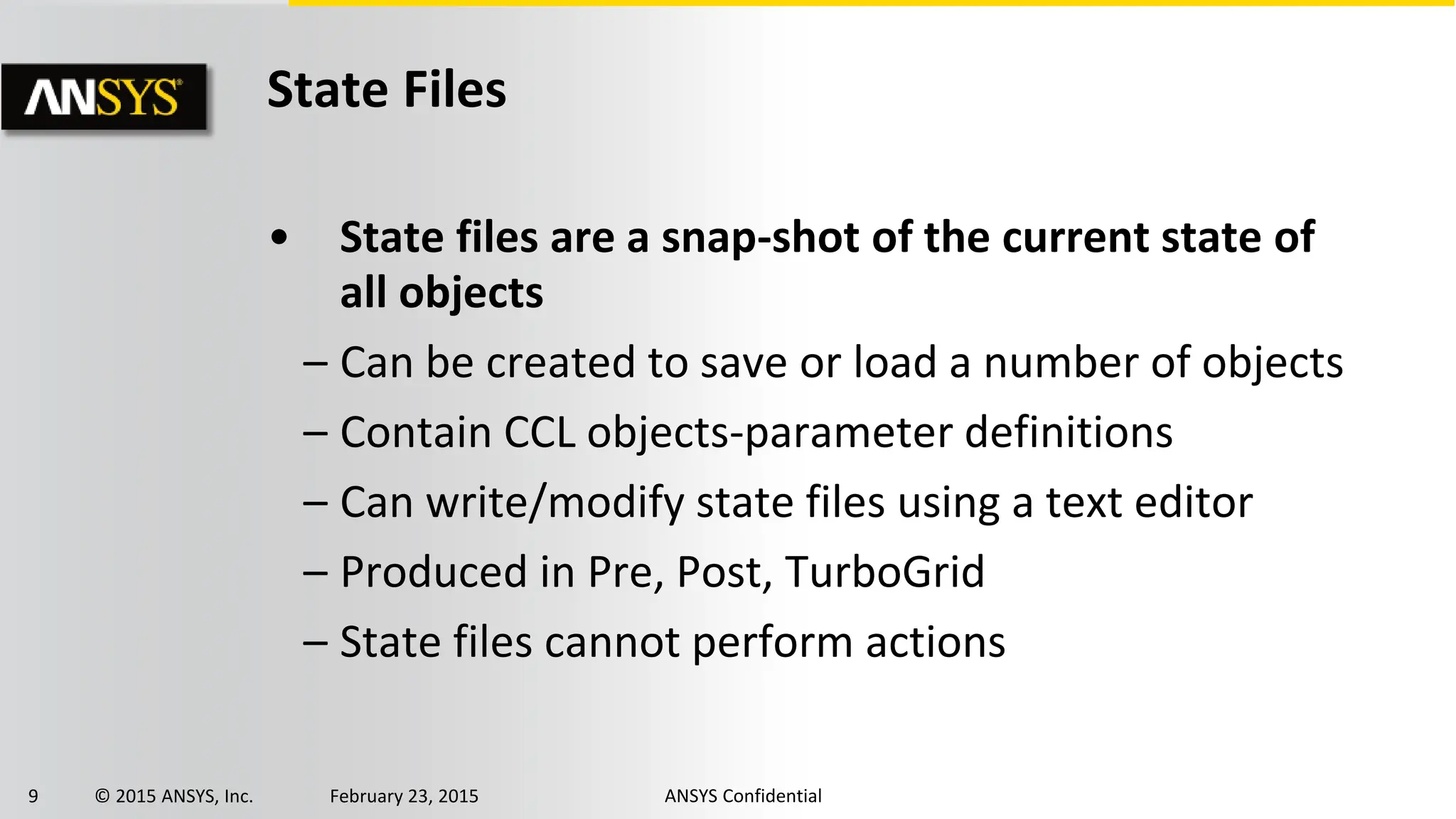 9 © 2015 ANSYS, Inc. February 23, 2015 ANSYS Confidential
State Files
• State files are a snap-shot of the current state of
all objects
– Can be created to save or load a number of objects
– Contain CCL objects-parameter definitions
– Can write/modify state files using a text editor
– Produced in Pre, Post, TurboGrid
– State files cannot perform actions
 