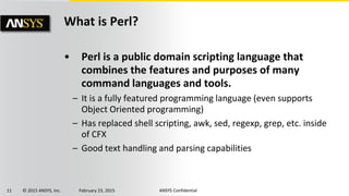 11 © 2015 ANSYS, Inc. February 23, 2015 ANSYS Confidential
What is Perl?
• Perl is a public domain scripting language that
combines the features and purposes of many
command languages and tools.
– It is a fully featured programming language (even supports
Object Oriented programming)
– Has replaced shell scripting, awk, sed, regexp, grep, etc. inside
of CFX
– Good text handling and parsing capabilities
 