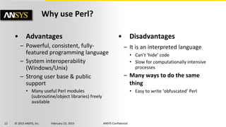12 © 2015 ANSYS, Inc. February 23, 2015 ANSYS Confidential
• Advantages
– Powerful, consistent, fully-
featured programming language
– System interoperability
(Windows/Unix)
– Strong user base & public
support
• Many useful Perl modules
(subroutine/object libraries) freely
available
• Disadvantages
– It is an interpreted language
• Can’t ‘hide’ code
• Slow for computationally intensive
processes
– Many ways to do the same
thing
• Easy to write ‘obfuscated’ Perl
Why use Perl?
 