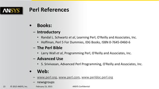 13 © 2015 ANSYS, Inc. February 23, 2015 ANSYS Confidential
Perl References
• Books:
– Introductory
• Randal L. Schwartz et al, Learning Perl, O'Reilly and Associates, Inc.
• Hoffman, Perl 5 For Dummies, IDG Books, ISBN 0-7645-0460-6
– The Perl Bible
• Larry Wall et al, Programming Perl, O'Reilly and Associates, Inc.
– Advanced Use
• S. Srivivasan, Advanced Perl Programming, O'Reilly and Associates, Inc.
• Web:
– www.perl.org, www.perl.com, www.perldoc.perl.org
– newsgroups
 