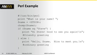 14 © 2015 ANSYS, Inc. February 23, 2015 ANSYS Confidential
Perl Example
#!/usr/bin/perl
print “What is your name? “;
$name = <STDIN>;
chomp($name);
if ($name eq “Steve”) {
print “Hi Steve! Good to see you again!n”;
#friendly greeting
} else {
print “Hello, $name. Nice to meet you.n”;
#ordinary greeting
}
 