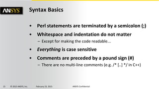 15 © 2015 ANSYS, Inc. February 23, 2015 ANSYS Confidential
Syntax Basics
• Perl statements are terminated by a semicolon (;)
• Whitespace and indentation do not matter
– Except for making the code readable...
• Everything is case sensitive
• Comments are preceded by a pound sign (#)
– There are no multi-line comments (e.g. /* [..] */ in C++)
 