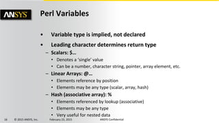 16 © 2015 ANSYS, Inc. February 23, 2015 ANSYS Confidential
Perl Variables
• Variable type is implied, not declared
• Leading character determines return type
– Scalars: $…
• Denotes a ‘single’ value
• Can be a number, character string, pointer, array element, etc.
– Linear Arrays: @…
• Elements reference by position
• Elements may be any type (scalar, array, hash)
– Hash (associative array): %
• Elements referenced by lookup (associative)
• Elements may be any type
• Very useful for nested data
 