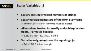 17 © 2015 ANSYS, Inc. February 23, 2015 ANSYS Confidential
Scalar Variables $
• Scalars are single valued numbers or strings
• Scalar variable names are of the form $varName
– The first character in varName must be a letter
• All numbers treated internally as double-precision
floats. Format is flexible:
– 1.25, -5.34e34, 12, -2001, 3.14E-5
• Variable assignment uses the equal sign (=)
– $pi = 22/7.0 #close enough
 