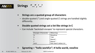 18 © 2015 ANSYS, Inc. February 23, 2015 ANSYS Confidential
Strings “…”, ‘…’
• Strings are a quoted group of characters
– double-quoted (“) and single-quoted (‘) strings are handled slightly
differently.
• Double quoted strings act a lot like strings in C
– Can include ‘backslash escapes’ to represent special characters.
• $greeting = “hello worldn”; # hello world, newline
Escape Character Meaning
n Newline
t Tab
 literal 
" literal "
xnn hex ascii value nn
 