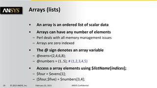 19 © 2015 ANSYS, Inc. February 23, 2015 ANSYS Confidential
Arrays (lists)
• An array is an ordered list of scalar data
• Arrays can have any number of elements
– Perl deals with all memory management issues
– Arrays are zero indexed
• The @ sign denotes an array variable
– @evens=(2,4,6,8);
– @numbers = (1..5); # (1,2,3,4,5)
• Access a array elements using $listName[indices];
– $four = $evens[1];
– ($four,$five) = $numbers[3,4];
 