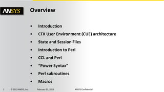 2 © 2015 ANSYS, Inc. February 23, 2015 ANSYS Confidential
Overview
• Introduction
• CFX User Environment (CUE) architecture
• State and Session Files
• Introduction to Perl
• CCL and Perl
• “Power Syntax”
• Perl subroutines
• Macros
 