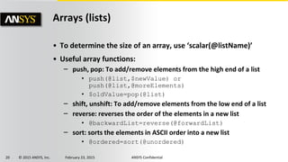20 © 2015 ANSYS, Inc. February 23, 2015 ANSYS Confidential
Arrays (lists)
• To determine the size of an array, use ‘scalar(@listName)’
• Useful array functions:
‒ push, pop: To add/remove elements from the high end of a list
• push(@list,$newValue) or
push(@list,@moreElements)
• $oldValue=pop(@list)
‒ shift, unshift: To add/remove elements from the low end of a list
‒ reverse: reverses the order of the elements in a new list
• @backwardList=reverse(@forwardList)
‒ sort: sorts the elements in ASCII order into a new list
• @ordered=sort(@unordered)
 