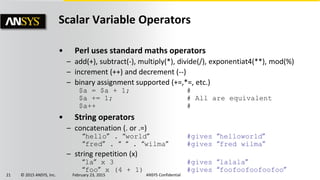 21 © 2015 ANSYS, Inc. February 23, 2015 ANSYS Confidential
Scalar Variable Operators
• Perl uses standard maths operators
– add(+), subtract(-), multiply(*), divide(/), exponentiat4(**), mod(%)
– increment (++) and decrement (--)
– binary assignment supported (+=,*=, etc.)
$a = $a + 1; #
$a += 1; # All are equivalent
$a++ #
• String operators
– concatenation (. or .=)
“hello” . “world” #gives “helloworld”
“fred” . “ “ . “wilma” #gives “fred wilma”
– string repetition (x)
“la” x 3 #gives “lalala”
“foo” x (4 + 1) #gives “foofoofoofoofoo”
 