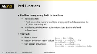 22 © 2015 ANSYS, Inc. February 23, 2015 ANSYS Confidential
Perl Functions
• Perl has many, many built in functions
‒ Functions for:
• Text processing, numeric functions, process control, list processing, file
IO, data processing, etc.
‒ No distinction between built-in functions & user-defined
subroutines
• They all:
‒ Have a name
‒ Return a value or list of values
‒ Can accept arguments
$res = log(123);
$angle = atan2(.5,-.5);
push(@myList,2,4,7);
$value = pop(@myList);
$textBit = substr($myString,3,2);
 