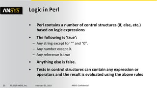 23 © 2015 ANSYS, Inc. February 23, 2015 ANSYS Confidential
Logic in Perl
• Perl contains a number of control structures (if, else, etc.)
based on logic expressions
• The following is ‘true’:
– Any string except for “” and “0”.
– Any number except 0.
– Any reference is true
• Anything else is false.
• Tests in control structures can contain any expression or
operators and the result is evaluated using the above rules
 