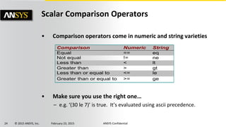 24 © 2015 ANSYS, Inc. February 23, 2015 ANSYS Confidential
Scalar Comparison Operators
• Comparison operators come in numeric and string varieties
• Make sure you use the right one…
– e.g. ‘(30 le 7)’ is true. It’s evaluated using ascii precedence.
Comparison Numeric String
Equal == eq
Not equal != ne
Less than < lt
Greater than > gt
Less than or equal to <= le
Greater than or equal to >= ge
 