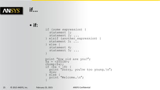 25 © 2015 ANSYS, Inc. February 23, 2015 ANSYS Confidential
if...
• if:
if (some expression) {
statement 1;
statement 2; ...
} elsif (another_expression) {
statement 3; ...
} else {
statement 4;
statement 5; ...
}
print “How old are you?”;
$a = <STDIN>;
chomp($a);
if ($a < 18) {
print “Sorry, you’re too young.n”;
die;
} else {
print “Welcome…n”;
}
 