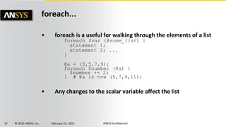 27 © 2015 ANSYS, Inc. February 23, 2015 ANSYS Confidential
foreach...
• foreach is a useful for walking through the elements of a list
foreach $var (@some_list) {
statement 1;
statement 2; ...
}
@a = (3,5,7,9);
foreach $number (@a) {
$number += 2;
} # @a is now (5,7,9,11);
• Any changes to the scalar variable affect the list
 
