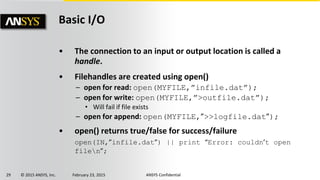29 © 2015 ANSYS, Inc. February 23, 2015 ANSYS Confidential
Basic I/O
• The connection to an input or output location is called a
handle.
• Filehandles are created using open()
– open for read: open(MYFILE,”infile.dat”);
– open for write: open(MYFILE,”>outfile.dat”);
• Will fail if file exists
– open for append: open(MYFILE,”>>logfile.dat”);
• open() returns true/false for success/failure
open(IN,”infile.dat”) || print “Error: couldn’t open
filen”;
 