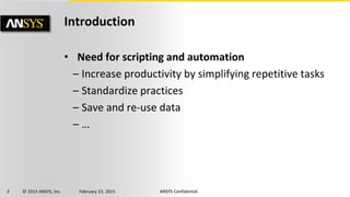 3 © 2015 ANSYS, Inc. February 23, 2015 ANSYS Confidential
Introduction
• Need for scripting and automation
– Increase productivity by simplifying repetitive tasks
– Standardize practices
– Save and re-use data
– …
 