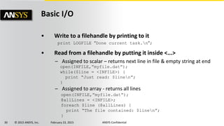 30 © 2015 ANSYS, Inc. February 23, 2015 ANSYS Confidential
Basic I/O
• Write to a filehandle by printing to it
print LOGFILE “Done current task.n”;
• Read from a filehandle by putting it inside <...>
– Assigned to scalar – returns next line in file & empty string at end
– Assigned to array - returns all lines
open(INFILE,”myfile.dat”);
while($line = <INFILE>) {
print “Just read: $linen”;
}
open(INFILE,”myfile.dat”);
@allLines = <INFILE>;
foreach $line (@allLines) {
print “The file contained: $linen”;
}
 