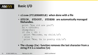 31 © 2015 ANSYS, Inc. February 23, 2015 ANSYS Confidential
Basic I/O
• close(FILEHANDLE) when done with a file
• STDIN, STDOUT, STDERR are automatically managed
filehandles.
• The chomp($a) function removes the last character from a
string if it is a newline (n)
print “How old are you?”;
$a = <STDIN>;
chomp($a);
if ($a < 18) {
print “Welcome, my child.n”;
} else {
print “Wow, $a is pretty old.n”;
}
 