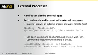 32 © 2015 ANSYS, Inc. February 23, 2015 ANSYS Confidential
External Processes
• Handles can also be external apps
• Perl can launch and interact with external processes
– System() spawns an external process and waits for it to finish
– Can open a command as a handle, and interact via STDIN.
Command is executed when handle is closed.
$logfile = “logfile.dat”;
system(“grep -i error $logfile > errors.dat”);
open(SOLVER,|cfx5solve -def $myRun);
close(SOLVER); #waits until done to continue
 