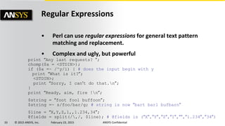 33 © 2015 ANSYS, Inc. February 23, 2015 ANSYS Confidential
Regular Expressions
• Perl can use regular expressions for general text pattern
matching and replacement.
• Complex and ugly, but powerful
print “Any last requests? ”;
chomp($a = <STDIN>);
if ($a =~ /^y/i) { # does the input begin with y
print “What is it?”;
<STDIN>;
print “Sorry, I can’t do that.n”;
}
print “Ready, aim, fire !n”;
$string = “foot fool buffoon”;
$string =~ s/foo/bar/g; # string is now “bart barl bufbarn”
$line = “X,Y,Z,1,,1.234,34”;
@fields = split(/,/, $line); # @fields is (“X”,”Y”,”Z”,”1”,””,”1.234”,”34”)
 