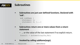 34 © 2015 ANSYS, Inc. February 23, 2015 ANSYS Confidential
Subroutines
• Subroutines are just user defined functions. Declared with
‘sub’.
• Subroutines return one or more values from a return
statement
– … or the value of the last statement if no explicit return.
• Invoked by calling subName(args).
sub subName {
statement 1;
statement 2; [...]
}
$result = doSomething($a,$b);
 