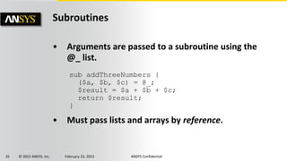 35 © 2015 ANSYS, Inc. February 23, 2015 ANSYS Confidential
Subroutines
• Arguments are passed to a subroutine using the
@_ list.
• Must pass lists and arrays by reference.
sub addThreeNumbers {
($a, $b, $c) = @_;
$result = $a + $b + $c;
return $result;
}
 