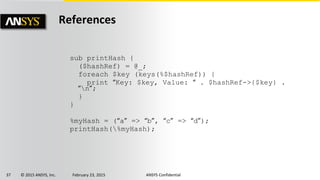 37 © 2015 ANSYS, Inc. February 23, 2015 ANSYS Confidential
References
sub printHash {
($hashRef) = @_;
foreach $key (keys(%$hashRef)) {
print “Key: $key, Value: “ . $hashRef->{$key} .
“n”;
}
}
%myHash = (“a” => “b”, “c” => “d”);
printHash(%myHash);
 