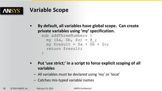 38 © 2015 ANSYS, Inc. February 23, 2015 ANSYS Confidential
Variable Scope
• By default, all variables have global scope. Can create
private variables using ‘my’ specification.
• Put ‘use strict;’ in a script to force explicit scoping of all
variables
– All variables must be declared using ‘my’ or ‘local’
– Catches mis-typed variable names
sub addThreeNumbers {
my ($a, $b, $c) = @_;
my $result = $a + $b + $c;
return $result;
}
 