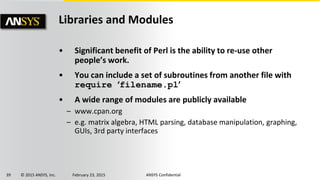 39 © 2015 ANSYS, Inc. February 23, 2015 ANSYS Confidential
Libraries and Modules
• Significant benefit of Perl is the ability to re-use other
people’s work.
• You can include a set of subroutines from another file with
require ‘filename.pl’
• A wide range of modules are publicly available
– www.cpan.org
– e.g. matrix algebra, HTML parsing, database manipulation, graphing,
GUIs, 3rd party interfaces
 