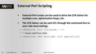 40 © 2015 ANSYS, Inc. February 23, 2015 ANSYS Confidential
External Perl Scripting
• External Perl scripts can be used to drive the CFX-Solver for
multiple runs, optimisation loops, etc.
• The CFX-Solver can be sent CCL through the command line to
over-ride local settings.
– cfx5solve -ccl <filename | ->
– ‘-’ means read from stdin
– cfx5solve -def duct.def -ccl special.ccl
 