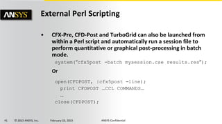 41 © 2015 ANSYS, Inc. February 23, 2015 ANSYS Confidential
External Perl Scripting
• CFX-Pre, CFD-Post and TurboGrid can also be launched from
within a Perl script and automatically run a session file to
perform quantitative or graphical post-processing in batch
mode.
system(“cfx5post -batch mysession.cse results.res”);
Or
open(CFDPOST, |cfx5post –line);
print CFDPOST …CCL COMMANDS…
…
close(CFDPOST);
 