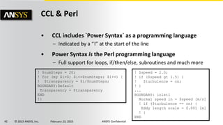 42 © 2015 ANSYS, Inc. February 23, 2015 ANSYS Confidential
CCL & Perl
• CCL includes `Power Syntax` as a programming language
– Indicated by a “!” at the start of the line
• Power Syntax is the Perl programming language
– Full support for loops, if/then/else, subroutines and much more
! $speed = 2.0;
! if ($speed gt 1.5) {
! $turbulence = on;
! }
...
BOUNDARY: inlet1
Normal speed in = $speed [m/s]
! if ($turbulence == on) {
Eddy length scale = 0.001 [m]
! }
END
! $numSteps = 20;
! for (my $i=0; $i<=$numSteps; $i++) {
! $transparency = $i/$numSteps;
BOUNDARY:Default
Transparency = $transparency
END
!}
 