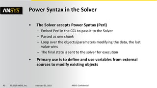 43 © 2015 ANSYS, Inc. February 23, 2015 ANSYS Confidential
Power Syntax in the Solver
• The Solver accepts Power Syntax (Perl)
– Embed Perl in the CCL to pass it to the Solver
– Parsed as one chunk
– Loop over the objects/parameters modifying the data, the last
value wins
– The final state is sent to the solver for execution
• Primary use is to define and use variables from external
sources to modify existing objects
 