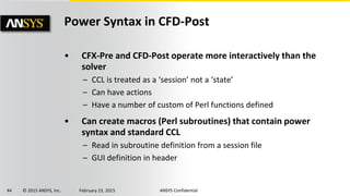 44 © 2015 ANSYS, Inc. February 23, 2015 ANSYS Confidential
Power Syntax in CFD-Post
• CFX-Pre and CFD-Post operate more interactively than the
solver
– CCL is treated as a ‘session’ not a ‘state’
– Can have actions
– Have a number of custom of Perl functions defined
• Can create macros (Perl subroutines) that contain power
syntax and standard CCL
– Read in subroutine definition from a session file
– GUI definition in header
 