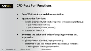 45 © 2015 ANSYS, Inc. February 23, 2015 ANSYS Confidential
CFD-Post Perl Functions
• See CFD-Post Advanced documentation
• Quantitative functions
– All CEL extended functions have power syntax equivalents (e.g.)
• $val = massFlow(location);
• $val = areaAve(variable,location);
– Just return the value
• Evaluate the value and units of any single-valued CEL
expression
– ($val,$units) = evaluate(“myExpression”);
– Preferred to use this instead of the quantitative functions
• More general and integrated with CEL
 