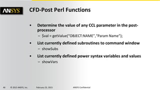 46 © 2015 ANSYS, Inc. February 23, 2015 ANSYS Confidential
CFD-Post Perl Functions
• Determine the value of any CCL parameter in the post-
processor
– $val = getValue(“OBJECT:NAME”,“Param Name”);
• List currently defined subroutines to command window
– showSubs
• List currently defined power syntax variables and values
– showVars
 