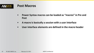 47 © 2015 ANSYS, Inc. February 23, 2015 ANSYS Confidential
Post Macros
• Power Syntax macros can be loaded as “macros” in Pre and
Post
• A macro is basically a session with a user interface
• User interface elements are defined in the macro header
 