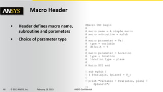48 © 2015 ANSYS, Inc. February 23, 2015 ANSYS Confidential
• Header defines macro name,
subroutine and parameters
• Choice of parameter type
#Macro GUI begin
#
# macro name = A simple macro
# macro subroutine = mySub
#
# macro parameter = Var
# type = variable
# default = Y
#
# macro parameter = Location
# type = location
# location type = plane
#
# Macro GUI end
! sub mySub {
! ( $variable, $plane) = @_;
!
! print "variable = $variable, plane =
$planen";
!}
Macro Header
 