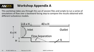 53 © 2015 ANSYS, Inc. February 23, 2015 ANSYS Confidential
Workshop Appendix A
This workshop takes you through the use of session files and scripts to run a series of
simulations of flow over a backward facing step to compare the results obtained with
different turbulence models.
3.8 x H 40 x H
Outlet
q
4 x H
Inlet
H
Flow Separation
 