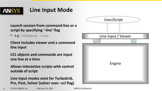 6 © 2015 ANSYS, Inc. February 23, 2015 ANSYS Confidential
Launch session from command line or a
script by specifying ‘-line’ flag
• e.g. >cfx5post –line
Client includes viewer and a command
line input
CCL objects and commands are input
one line at a time
Allows interactive scripts with control
outside of script
Line input modes exist for TurboGrid,
Pre, Post, Solver (solver uses –ccl flag)
Line Input Mode
Engine
Line Input / Viewer
User/Script
CCL
 
