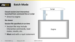 7 © 2015 ANSYS, Inc. February 23, 2015 ANSYS Confidential
Closed session (not interactive)
launched from command line or script
• Direct to engine
No viewer
Session file specified at run time
• Session file may include
interactive commands, load
states, results, etc.
• Must end with a >quit statement
Batch Mode
Engine
Script
CCL
 