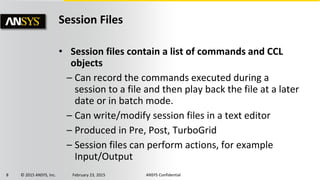 8 © 2015 ANSYS, Inc. February 23, 2015 ANSYS Confidential
Session Files
• Session files contain a list of commands and CCL
objects
– Can record the commands executed during a
session to a file and then play back the file at a later
date or in batch mode.
– Can write/modify session files in a text editor
– Produced in Pre, Post, TurboGrid
– Session files can perform actions, for example
Input/Output
 