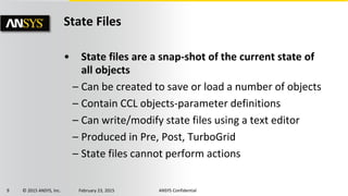 9 © 2015 ANSYS, Inc. February 23, 2015 ANSYS Confidential
State Files
• State files are a snap-shot of the current state of
all objects
– Can be created to save or load a number of objects
– Contain CCL objects-parameter definitions
– Can write/modify state files using a text editor
– Produced in Pre, Post, TurboGrid
– State files cannot perform actions
 